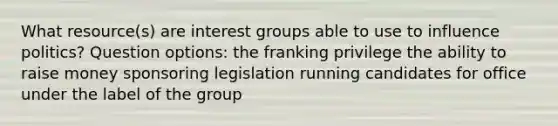 What resource(s) are interest groups able to use to influence politics? Question options: the franking privilege the ability to raise money sponsoring legislation running candidates for office under the label of the group