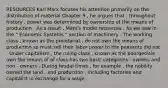 RESOURCES Karl Marx focuses his attention primarily on the distribution of material Chapter 9 , he argues that , throughout history , power was determined by ownership of the means of production . As a result , Marx's model resources . As we saw in the " Economic Systems " section of machinery . The working class , known as the proletariat , do not own the means of production so must sell their labor power to the peasants did not . Under capitalism , the ruling class , known as the bourgeoisie , own the means of of class has two basic categories : owners and non - owners . During feudal times , for example , the nobility owned the land , and production , including factories and capitalist in exchange for a wage .