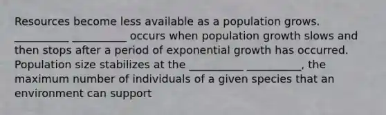 Resources become less available as a population grows. __________ __________ occurs when population growth slows and then stops after a period of <a href='https://www.questionai.com/knowledge/kotMRuKib4-exponential-growth' class='anchor-knowledge'>exponential growth</a> has occurred. Population size stabilizes at the __________ __________, the maximum number of individuals of a given species that an environment can support