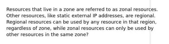 Resources that live in a zone are referred to as zonal resources. Other resources, like static external IP addresses, are regional. Regional resources can be used by any resource in that region, regardless of zone, while zonal resources can only be used by other resources in the same zone?