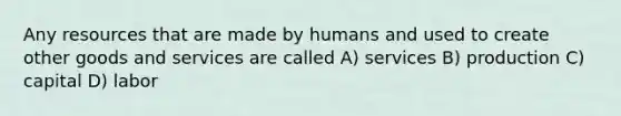 Any resources that are made by humans and used to create other goods and services are called A) services B) production C) capital D) labor