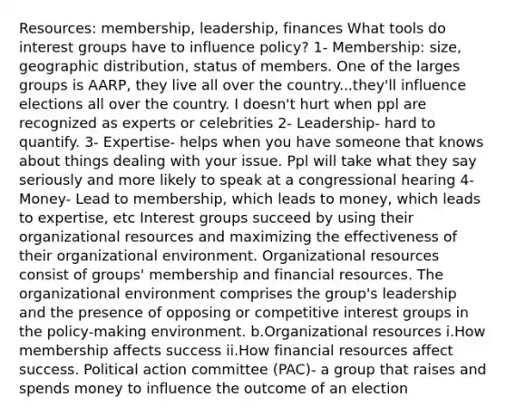 Resources: membership, leadership, finances What tools do interest groups have to influence policy? 1- Membership: size, geographic distribution, status of members. One of the larges groups is AARP, they live all over the country...they'll influence elections all over the country. I doesn't hurt when ppl are recognized as experts or celebrities 2- Leadership- hard to quantify. 3- Expertise- helps when you have someone that knows about things dealing with your issue. Ppl will take what they say seriously and more likely to speak at a congressional hearing 4- Money- Lead to membership, which leads to money, which leads to expertise, etc Interest groups succeed by using their organizational resources and maximizing the effectiveness of their organizational environment. Organizational resources consist of groups' membership and financial resources. The organizational environment comprises the group's leadership and the presence of opposing or competitive interest groups in the policy-making environment. b.Organizational resources i.How membership affects success ii.How financial resources affect success. Political action committee (PAC)- a group that raises and spends money to influence the outcome of an election