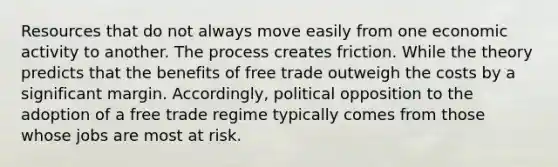 Resources that do not always move easily from one economic activity to another. The process creates friction. While the theory predicts that the benefits of free trade outweigh the costs by a significant margin. Accordingly, political opposition to the adoption of a free trade regime typically comes from those whose jobs are most at risk.