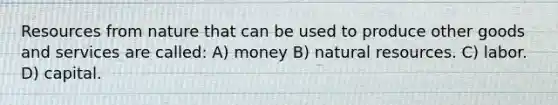 Resources from nature that can be used to produce other goods and services are called: A) money B) natural resources. C) labor. D) capital.