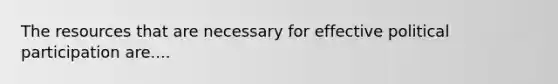 The resources that are necessary for effective political participation are....