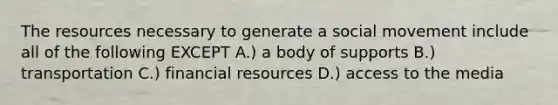 The resources necessary to generate a social movement include all of the following EXCEPT A.) a body of supports B.) transportation C.) financial resources D.) access to the media