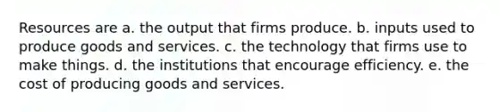 Resources are a. the output that firms produce. b. inputs used to produce goods and services. c. the technology that firms use to make things. d. the institutions that encourage efficiency. e. the cost of producing goods and services.