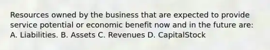 Resources owned by the business that are expected to provide service potential or economic benefit now and in the future are: A. Liabilities. B. Assets C. Revenues D. CapitalStock