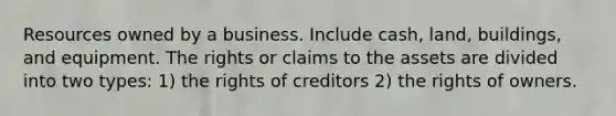 Resources owned by a business. Include cash, land, buildings, and equipment. The rights or claims to the assets are divided into two types: 1) the rights of creditors 2) the rights of owners.