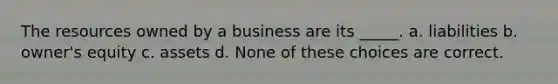 The resources owned by a business are its _____. a. liabilities b. owner's equity c. assets d. None of these choices are correct.