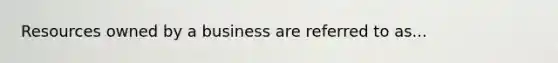 Resources owned by a business are referred to as...