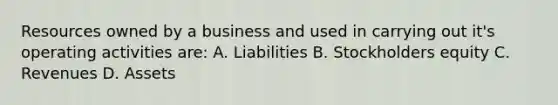 Resources owned by a business and used in carrying out it's operating activities are: A. Liabilities B. Stockholders equity C. Revenues D. Assets