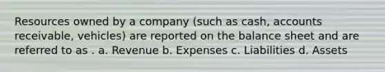 Resources owned by a company (such as cash, accounts receivable, vehicles) are reported on the balance sheet and are referred to as . a. Revenue b. Expenses c. Liabilities d. Assets