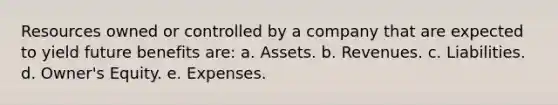 Resources owned or controlled by a company that are expected to yield future benefits are: a. Assets. b. Revenues. c. Liabilities. d. Owner's Equity. e. Expenses.