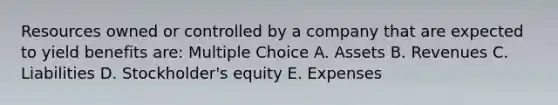 Resources owned or controlled by a company that are expected to yield benefits are: Multiple Choice A. Assets B. Revenues C. Liabilities D. Stockholder's equity E. Expenses