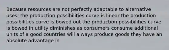 Because resources are not perfectly adaptable to alternative uses: the production possibilities curve is linear the production possibilities curve is bowed out the production possibilities curve is bowed in utility diminishes as consumers consume additional units of a good countries will always produce goods they have an absolute advantage in