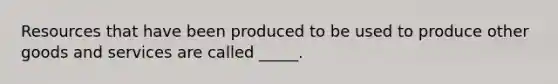 Resources that have been produced to be used to produce other goods and services are called _____.