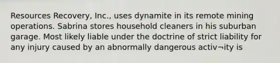 Resources Recovery, Inc., uses dynamite in its remote mining operations. Sabrina stores household cleaners in his suburban garage. Most likely liable under the doctrine of strict liability for any injury caused by an abnormally dangerous activ¬ity is