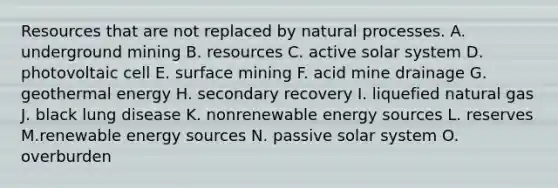 Resources that are not replaced by natural processes. A. underground mining B. resources C. active solar system D. photovoltaic cell E. surface mining F. acid mine drainage G. geothermal energy H. secondary recovery I. liquefied natural gas J. black lung disease K. nonrenewable energy sources L. reserves M.renewable energy sources N. passive solar system O. overburden