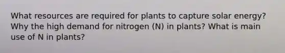 What resources are required for plants to capture solar energy? Why the high demand for nitrogen (N) in plants? What is main use of N in plants?