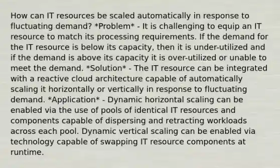 How can IT resources be scaled automatically in response to fluctuating demand? *Problem* - It is challenging to equip an IT resource to match its processing requirements. If the demand for the IT resource is below its capacity, then it is under-utilized and if the demand is above its capacity it is over-utilized or unable to meet the demand. *Solution* - The IT resource can be integrated with a reactive cloud architecture capable of automatically scaling it horizontally or vertically in response to fluctuating demand. *Application* - Dynamic horizontal scaling can be enabled via the use of pools of identical IT resources and components capable of dispersing and retracting workloads across each pool. Dynamic vertical scaling can be enabled via technology capable of swapping IT resource components at runtime.