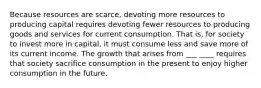 Because resources are scarce, devoting more resources to producing capital requires devoting fewer resources to producing goods and services for current consumption. That is, for society to invest more in capital, it must consume less and save more of its current income. The growth that arises from ___ ____ requires that society sacrifice consumption in the present to enjoy higher consumption in the future.