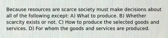 Because resources are scarce society must make decisions about all of the following except: A) What to produce. B) Whether scarcity exists or not. C) How to produce the selected goods and services. D) For whom the goods and services are produced.