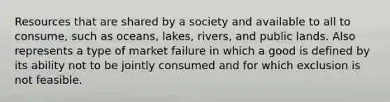 Resources that are shared by a society and available to all to consume, such as oceans, lakes, rivers, and public lands. Also represents a type of market failure in which a good is defined by its ability not to be jointly consumed and for which exclusion is not feasible.