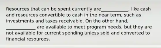 Resources that can be spent currently are____________, like cash and resources convertible to cash in the near term, such as investments and taxes receivable. On the other hand, _____________ are available to meet program needs, but they are not available for current spending unless sold and converted to financial resources.