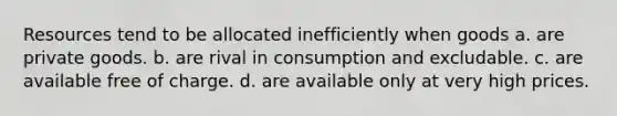 Resources tend to be allocated inefficiently when goods a. are private goods. b. are rival in consumption and excludable. c. are available free of charge. d. are available only at very high prices.