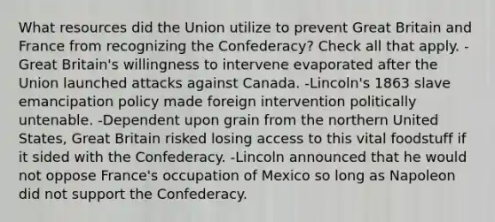 What resources did the Union utilize to prevent Great Britain and France from recognizing the Confederacy? Check all that apply. -Great Britain's willingness to intervene evaporated after the Union launched attacks against Canada. -Lincoln's 1863 slave emancipation policy made foreign intervention politically untenable. -Dependent upon grain from the northern United States, Great Britain risked losing access to this vital foodstuff if it sided with the Confederacy. -Lincoln announced that he would not oppose France's occupation of Mexico so long as Napoleon did not support the Confederacy.