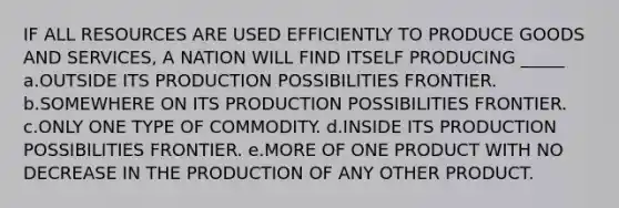 IF ALL RESOURCES ARE USED EFFICIENTLY TO PRODUCE GOODS AND SERVICES, A NATION WILL FIND ITSELF PRODUCING _____ a.OUTSIDE ITS PRODUCTION POSSIBILITIES FRONTIER. b.SOMEWHERE ON ITS PRODUCTION POSSIBILITIES FRONTIER. c.ONLY ONE TYPE OF COMMODITY. d.INSIDE ITS PRODUCTION POSSIBILITIES FRONTIER. e.MORE OF ONE PRODUCT WITH NO DECREASE IN THE PRODUCTION OF ANY OTHER PRODUCT.