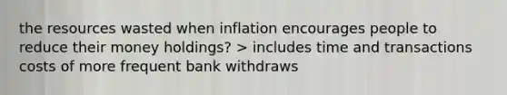 the resources wasted when inflation encourages people to reduce their money holdings? > includes time and transactions costs of more frequent bank withdraws