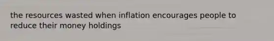 the resources wasted when inflation encourages people to reduce their money holdings