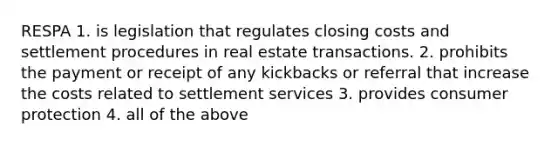 RESPA 1. is legislation that regulates closing costs and settlement procedures in real estate transactions. 2. prohibits the payment or receipt of any kickbacks or referral that increase the costs related to settlement services 3. provides consumer protection 4. all of the above