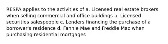 RESPA applies to the activities of a. Licensed real estate brokers when selling commercial and office buildings b. Licensed securities salespeople c. Lenders financing the purchase of a borrower's residence d. Fannie Mae and Freddie Mac when purchasing residential mortgages