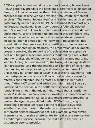 RESPA applies to residential transactions involving federal loans. RESPA generally prohibits the payment of referral fees, unearned fees, or kickbacks, as well as the splitting or sharing of fees or charges made or received for providing "real estate settlement services." The terms "federal loan" and "settlement services" are both broadly defined under RESPA. Sue learned that almost any institutional residential loan is considered a federally related loan. Sue wanted to know how "settlement services" are defined under RESPA, so she looked it up and found this definition: "Any service provided in connection with a real estate settlement including, but not limited to, the following: title searches, title examinations, the provision of title certificates, title insurance, services rendered by an attorney, the preparation of documents, property surveys, the rendering of credit reports or appraisals, pest and fungus inspections, services rendered by a real estate agent or broker, the origination of a federally related mortgage loan (including, but not limited to, the taking of loan applications, loan processing, and the underwriting and funding of loans), and the handling of the processing, and closing or settlement." Unless they fall under one of RESPA's exceptions, payments from the mortgage company to a builder or real estate licensee for referrals are prohibited. (Sue created a section in her notes titled, "What NOT to do" and added this information) Sue also underlined the section in the settlement services definition (underlining is not in the original) that noted that a "settlement service" is defined as "any service provided in connection with a real estate settlement." So, as a settlement service provider, a real estate agent is prohibited under RESPA from giving or accepting a referral fee related to the real estate business, whether the other party to the referral arrangement is a settlement service provider or not. For example, a real estate licensee cannot receive a referral fee for real estate service from a credit repair service, because the real estate licensee is a settlement service provider.