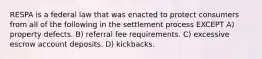 RESPA is a federal law that was enacted to protect consumers from all of the following in the settlement process EXCEPT A) property defects. B) referral fee requirements. C) excessive escrow account deposits. D) kickbacks.