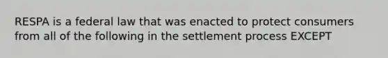 RESPA is a federal law that was enacted to protect consumers from all of the following in the settlement process EXCEPT