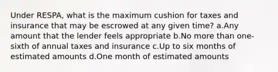 Under RESPA, what is the maximum cushion for taxes and insurance that may be escrowed at any given time? a.Any amount that the lender feels appropriate b.No more than one-sixth of annual taxes and insurance c.Up to six months of estimated amounts d.One month of estimated amounts