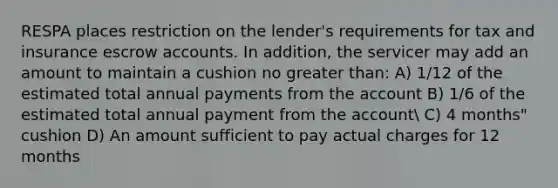 RESPA places restriction on the lender's requirements for tax and insurance escrow accounts. In addition, the servicer may add an amount to maintain a cushion no greater than: A) 1/12 of the estimated total annual payments from the account B) 1/6 of the estimated total annual payment from the account C) 4 months" cushion D) An amount sufficient to pay actual charges for 12 months