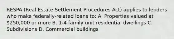 RESPA (Real Estate Settlement Procedures Act) applies to lenders who make federally-related loans to: A. Properties valued at 250,000 or more B. 1-4 family unit residential dwellings C. Subdivisions D. Commercial buildings