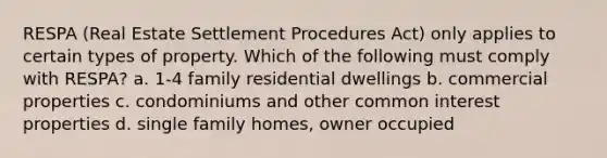 RESPA (Real Estate Settlement Procedures Act) only applies to certain types of property. Which of the following must comply with RESPA? a. 1-4 family residential dwellings b. commercial properties c. condominiums and other common interest properties d. single family homes, owner occupied