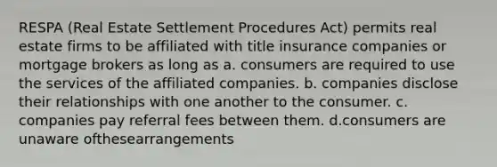 RESPA (Real Estate Settlement Procedures Act) permits real estate firms to be affiliated with title insurance companies or mortgage brokers as long as a. consumers are required to use the services of the affiliated companies. b. companies disclose their relationships with one another to the consumer. c. companies pay referral fees between them. d.consumers are unaware ofthesearrangements