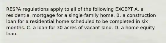 RESPA regulations apply to all of the following EXCEPT A. a residential mortgage for a single-family home. B. a construction loan for a residential home scheduled to be completed in six months. C. a loan for 30 acres of vacant land. D. a home equity loan.