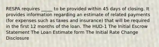 RESPA requires _____ to be provided within 45 days of closing. It provides information regarding an estimate of related payments (for expenses such as taxes and insurance) that will be required in the first 12 months of the loan. The HUD-1 The Initial Escrow Statement The Loan Estimate form The Initial Rate Change Disclosure