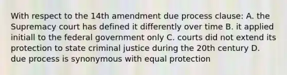 With respect to the 14th amendment due process clause: A. the Supremacy court has defined it differently over time B. it applied initiall to the federal government only C. courts did not extend its protection to state criminal justice during the 20th century D. due process is synonymous with equal protection