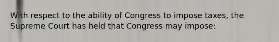 With respect to the ability of Congress to impose taxes, the Supreme Court has held that Congress may impose: