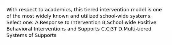 With respect to academics, this tiered intervention model is one of the most widely known and utilized school-wide systems. Select one: A.Response to Intervention B.School-wide Positive Behavioral Interventions and Supports C.Ci3T D.Multi-tiered Systems of Supports