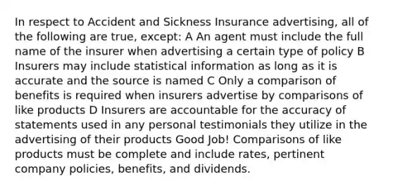 In respect to Accident and Sickness Insurance advertising, all of the following are true, except: A An agent must include the full name of the insurer when advertising a certain type of policy B Insurers may include statistical information as long as it is accurate and the source is named C Only a comparison of benefits is required when insurers advertise by comparisons of like products D Insurers are accountable for the accuracy of statements used in any personal testimonials they utilize in the advertising of their products Good Job! Comparisons of like products must be complete and include rates, pertinent company policies, benefits, and dividends.